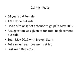 Case Two
• 54 years old Female
• AMP done out side.
• Had acute onset of anterior thigh pain May 2012.
• A suggestion was given to for Total Replacement
out side.
• Seen May 2012 with Broken Stem
• Full range free movements at hip
• Last seen Dec 2012.
 