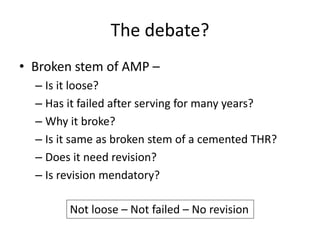 The debate?
• Broken stem of AMP –
– Is it loose?
– Has it failed after serving for many years?
– Why it broke?
– Is it same as broken stem of a cemented THR?
– Does it need revision?
– Is revision mendatory?
Not loose – Not failed – No revision
 