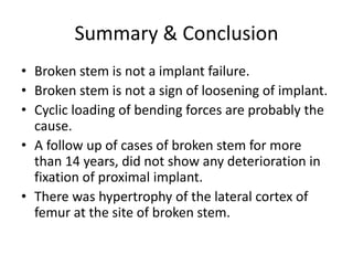 Summary & Conclusion
• Broken stem is not a implant failure.
• Broken stem is not a sign of loosening of implant.
• Cyclic loading of bending forces are probably the
cause.
• A follow up of cases of broken stem for more
than 14 years, did not show any deterioration in
fixation of proximal implant.
• There was hypertrophy of the lateral cortex of
femur at the site of broken stem.
 