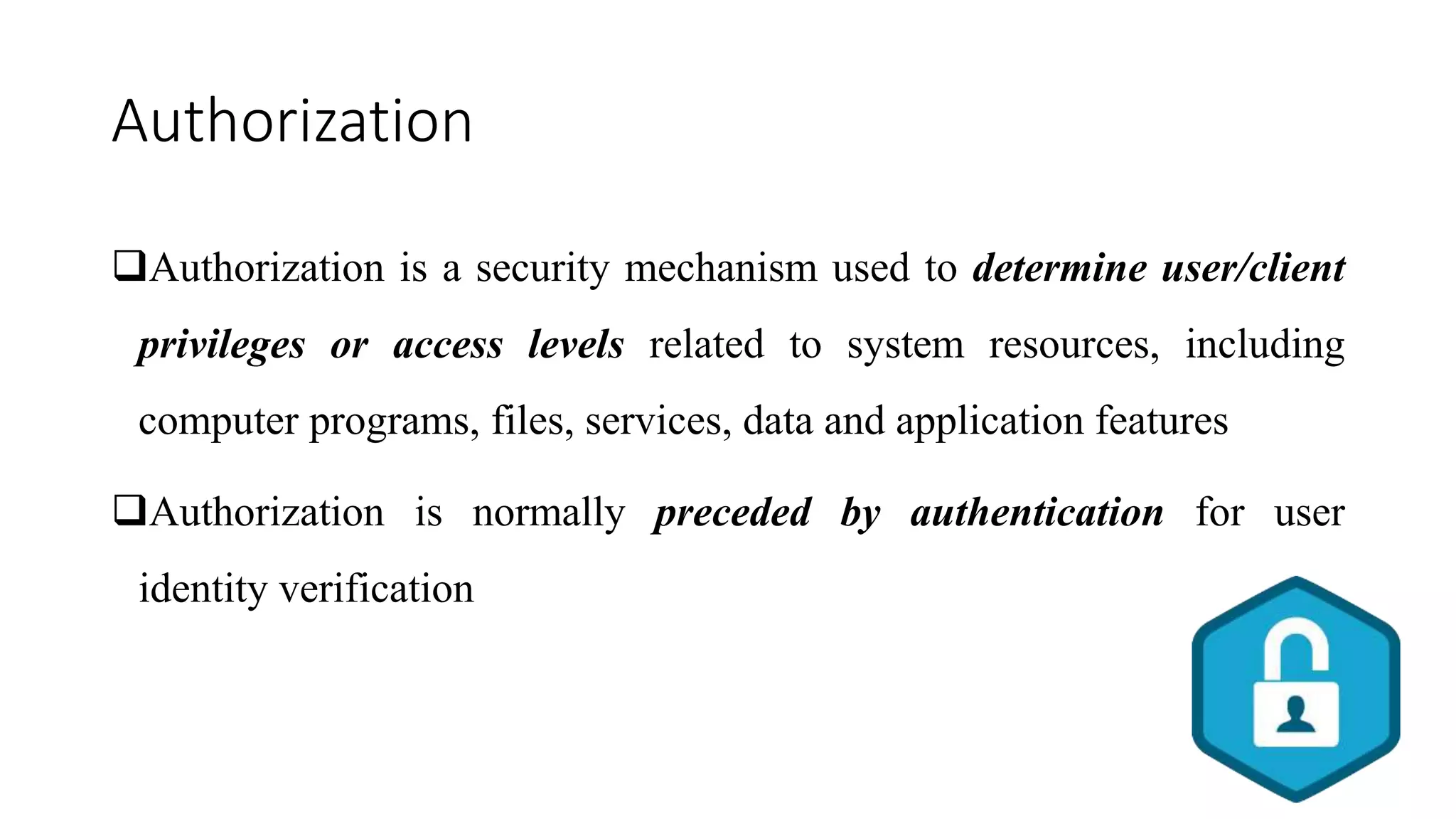 Authorization
Authorization is a security mechanism used to determine user/client
privileges or access levels related to system resources, including
computer programs, files, services, data and application features
Authorization is normally preceded by authentication for user
identity verification
 