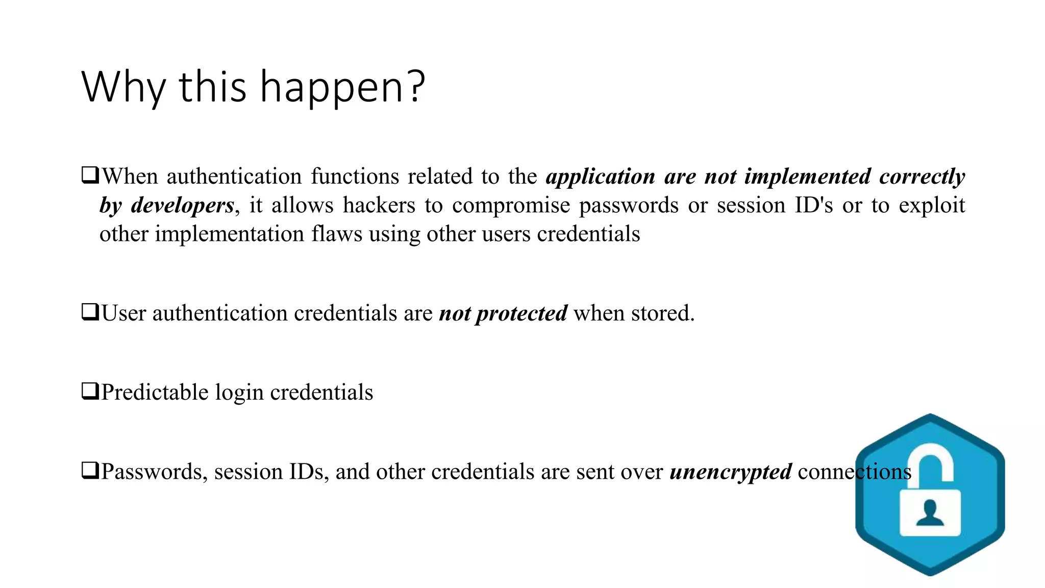 Why this happen?
When authentication functions related to the application are not implemented correctly
by developers, it allows hackers to compromise passwords or session ID's or to exploit
other implementation flaws using other users credentials
User authentication credentials are not protected when stored.
Predictable login credentials
Passwords, session IDs, and other credentials are sent over unencrypted connections
 