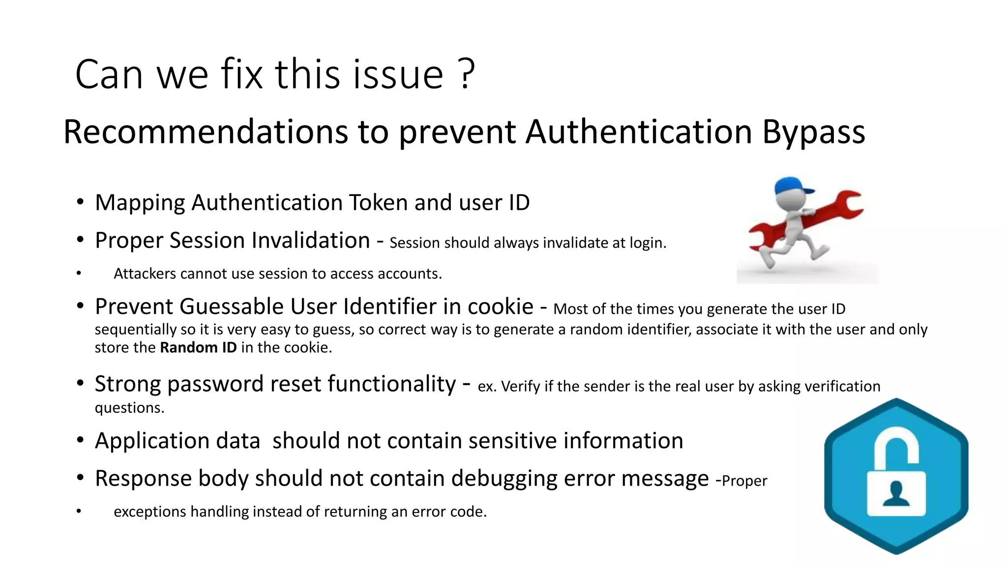 Can we fix this issue ?
• Mapping Authentication Token and user ID
• Proper Session Invalidation - Session should always invalidate at login.
• Attackers cannot use session to access accounts.
• Prevent Guessable User Identifier in cookie - Most of the times you generate the user ID
sequentially so it is very easy to guess, so correct way is to generate a random identifier, associate it with the user and only
store the Random ID in the cookie.
• Strong password reset functionality - ex. Verify if the sender is the real user by asking verification
questions.
• Application data should not contain sensitive information
• Response body should not contain debugging error message -Proper
• exceptions handling instead of returning an error code.
Recommendations to prevent Authentication Bypass
 