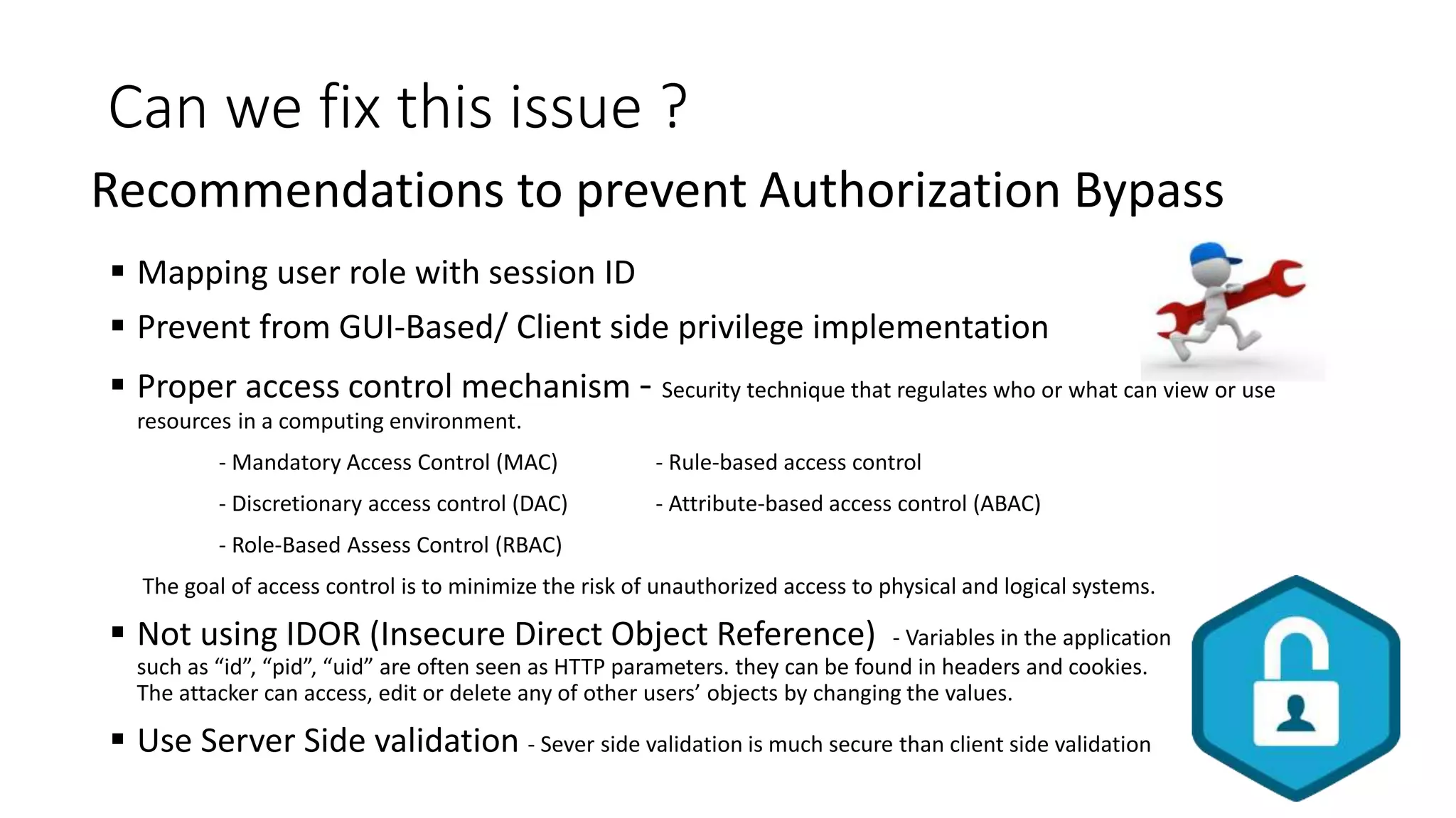 Can we fix this issue ?
 Mapping user role with session ID
 Prevent from GUI-Based/ Client side privilege implementation
 Proper access control mechanism - Security technique that regulates who or what can view or use
resources in a computing environment.
- Mandatory Access Control (MAC) - Rule-based access control
- Discretionary access control (DAC) - Attribute-based access control (ABAC)
- Role-Based Assess Control (RBAC)
The goal of access control is to minimize the risk of unauthorized access to physical and logical systems.
 Not using IDOR (Insecure Direct Object Reference) - Variables in the application
such as “id”, “pid”, “uid” are often seen as HTTP parameters. they can be found in headers and cookies.
The attacker can access, edit or delete any of other users’ objects by changing the values.
 Use Server Side validation - Sever side validation is much secure than client side validation
Recommendations to prevent Authorization Bypass
 
