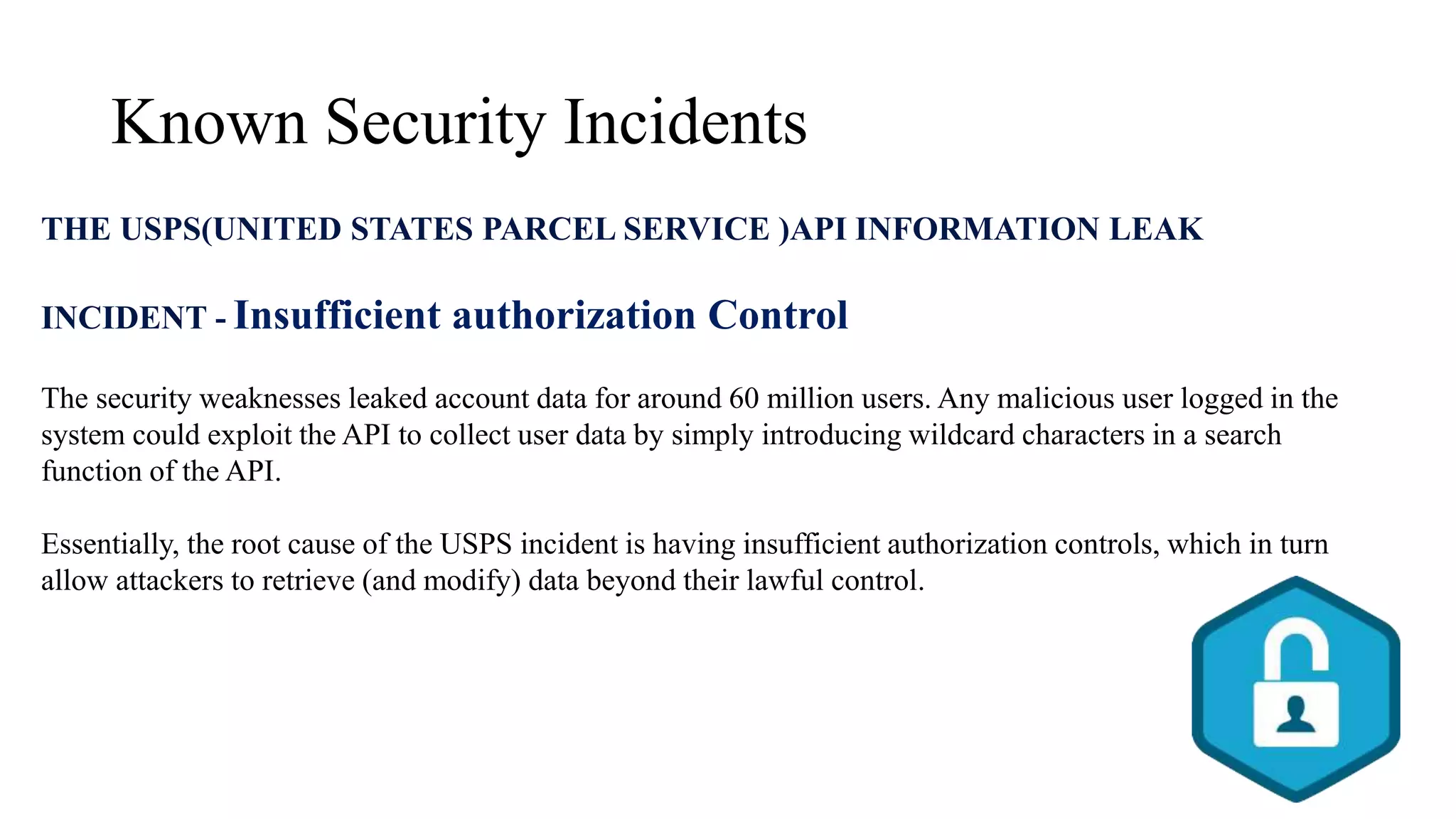Known Security Incidents
THE USPS(UNITED STATES PARCEL SERVICE )API INFORMATION LEAK
INCIDENT - Insufficient authorization Control
The security weaknesses leaked account data for around 60 million users. Any malicious user logged in the
system could exploit the API to collect user data by simply introducing wildcard characters in a search
function of the API.
Essentially, the root cause of the USPS incident is having insufficient authorization controls, which in turn
allow attackers to retrieve (and modify) data beyond their lawful control.
 