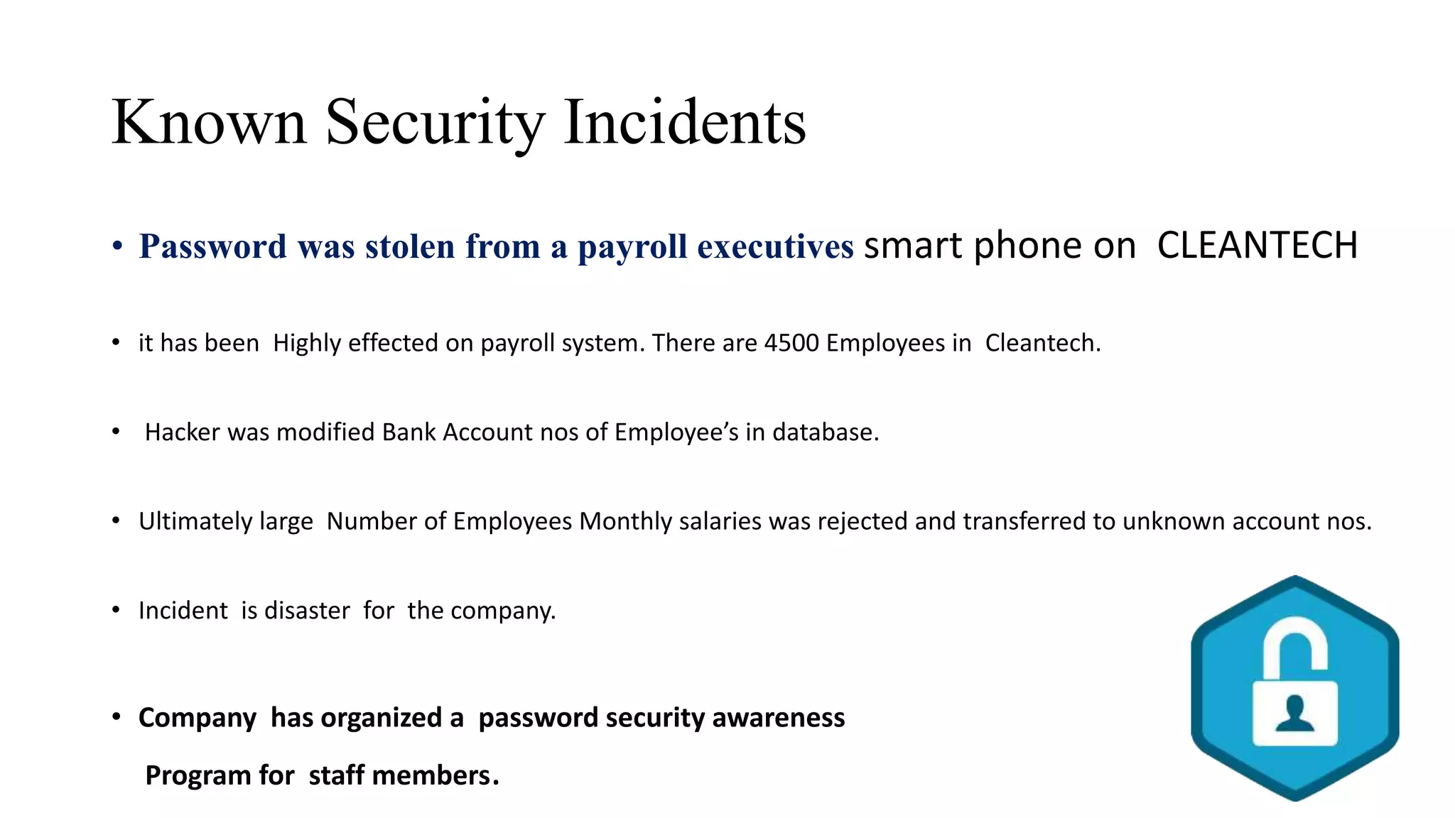 Known Security Incidents
• Password was stolen from a payroll executives smart phone on CLEANTECH
• it has been Highly effected on payroll system. There are 4500 Employees in Cleantech.
• Hacker was modified Bank Account nos of Employee’s in database.
• Ultimately large Number of Employees Monthly salaries was rejected and transferred to unknown account nos.
• Incident is disaster for the company.
• Company has organized a password security awareness
Program for staff members.
 