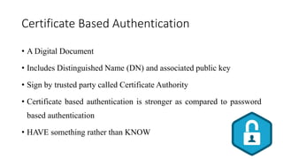 Certificate Based Authentication
• A Digital Document
• Includes Distinguished Name (DN) and associated public key
• Sign by trusted party called Certificate Authority
• Certificate based authentication is stronger as compared to password
based authentication
• HAVE something rather than KNOW
 