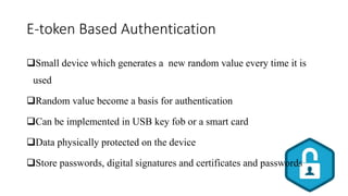 E-token Based Authentication
Small device which generates a new random value every time it is
used
Random value become a basis for authentication
Can be implemented in USB key fob or a smart card
Data physically protected on the device
Store passwords, digital signatures and certificates and passwords
 