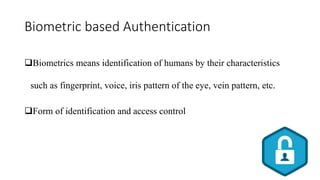 Biometric based Authentication
Biometrics means identification of humans by their characteristics
such as fingerprint, voice, iris pattern of the eye, vein pattern, etc.
Form of identification and access control
 
