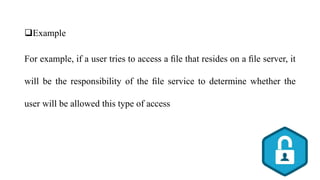 Example
For example, if a user tries to access a ﬁle that resides on a ﬁle server, it
will be the responsibility of the ﬁle service to determine whether the
user will be allowed this type of access
 