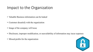 Impact to the Organization
• Valuable Business information can be leaked
• Customer dissatisfy with the organization
• Image of the company will loose
• Disclosure, improper modiﬁcation, or unavailability of information may incur expenses
• Missed proﬁts for the organization
 