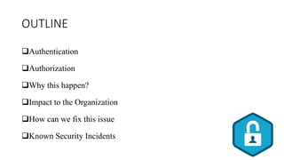 OUTLINE
Authentication
Authorization
Why this happen?
Impact to the Organization
How can we fix this issue
Known Security Incidents
 
