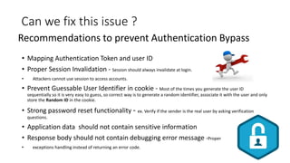 Can we fix this issue ?
• Mapping Authentication Token and user ID
• Proper Session Invalidation - Session should always invalidate at login.
• Attackers cannot use session to access accounts.
• Prevent Guessable User Identifier in cookie - Most of the times you generate the user ID
sequentially so it is very easy to guess, so correct way is to generate a random identifier, associate it with the user and only
store the Random ID in the cookie.
• Strong password reset functionality - ex. Verify if the sender is the real user by asking verification
questions.
• Application data should not contain sensitive information
• Response body should not contain debugging error message -Proper
• exceptions handling instead of returning an error code.
Recommendations to prevent Authentication Bypass
 