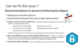 Can we fix this issue ?
 Mapping user role with session ID
 Prevent from GUI-Based/ Client side privilege implementation
 Proper access control mechanism - Security technique that regulates who or what can view or use
resources in a computing environment.
- Mandatory Access Control (MAC) - Rule-based access control
- Discretionary access control (DAC) - Attribute-based access control (ABAC)
- Role-Based Assess Control (RBAC)
The goal of access control is to minimize the risk of unauthorized access to physical and logical systems.
 Not using IDOR (Insecure Direct Object Reference) - Variables in the application
such as “id”, “pid”, “uid” are often seen as HTTP parameters. they can be found in headers and cookies.
The attacker can access, edit or delete any of other users’ objects by changing the values.
 Use Server Side validation - Sever side validation is much secure than client side validation
Recommendations to prevent Authorization Bypass
 
