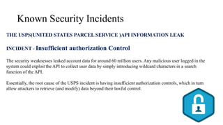 Known Security Incidents
THE USPS(UNITED STATES PARCEL SERVICE )API INFORMATION LEAK
INCIDENT - Insufficient authorization Control
The security weaknesses leaked account data for around 60 million users. Any malicious user logged in the
system could exploit the API to collect user data by simply introducing wildcard characters in a search
function of the API.
Essentially, the root cause of the USPS incident is having insufficient authorization controls, which in turn
allow attackers to retrieve (and modify) data beyond their lawful control.
 