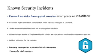 Known Security Incidents
• Password was stolen from a payroll executives smart phone on CLEANTECH
• it has been Highly effected on payroll system. There are 4500 Employees in Cleantech.
• Hacker was modified Bank Account nos of Employee’s in database.
• Ultimately large Number of Employees Monthly salaries was rejected and transferred to unknown account nos.
• Incident is disaster for the company.
• Company has organized a password security awareness
Program for staff members.
 