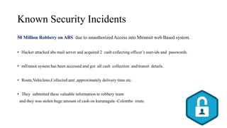 Known Security Incidents
50 Million Robbery on ABS due to unauthorized Access into Mtransit web Based system.
• Hacker attacked abs mail server and acquired 2 cash collecting officer’s user-ids and passwords.
• mTransit system has been accessed and got all cash collection and transit details.
• Route,Vehicleno,Collected amt ,approximately delivery time etc.
• They submitted these valuable information to robbery team
and they was stolen huge amount of cash on kurunagala -Colombo route.
 