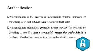 Authentication
Authentication is the process of determining whether someone or
something is, in fact, who or what it declares itself to be
Authentication technology provides access control for systems by
checking to see if a user's credentials match the credentials in a
database of authorized users or in a data authentication server
 