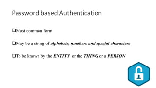 Password based Authentication
Most common form
May be a string of alphabets, numbers and special characters
To be known by the ENTITY or the THING or a PERSON
 