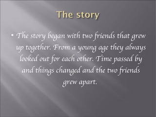 
    The story began with two friends that grew
    up together. From a young age they always
     looked out for each other. Time passed by
     and things changed and the two friends
                   grew apart.
 