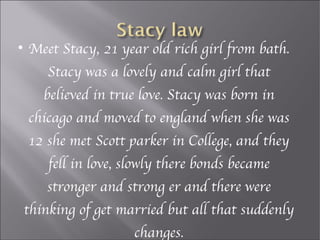 
    Meet Stacy, 21 year old rich girl from bath.
       Stacy was a lovely and calm girl that
       believed in true love. Stacy was born in
    chicago and moved to england when she was
    12 she met Scott parker in College, and they
        fell in love, slowly there bonds became
       stronger and strong er and there were
    thinking of get married but all that suddenly
                       changes.
 