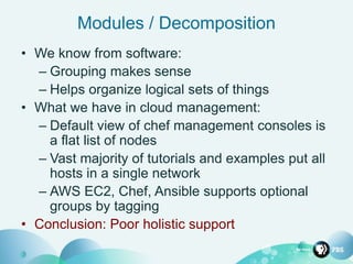 Modules / Decomposition
• We know from software:
– Grouping makes sense
– Helps organize logical sets of things
• What we have in cloud management:
– Default view of chef management consoles is
a flat list of nodes
– Vast majority of tutorials and examples put all
hosts in a single network
– AWS EC2, Chef, Ansible supports optional
groups by tagging
• Conclusion: Poor holistic support
 