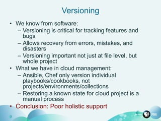 Versioning
• We know from software:
– Versioning is critical for tracking features and
bugs
– Allows recovery from errors, mistakes, and
disasters
– Versioning important not just at file level, but
whole project
• What we have in cloud management:
– Ansible, Chef only version individual
playbooks/cookbooks, not
projects/environments/collections
– Restoring a known state for cloud project is a
manual process
• Conclusion: Poor holistic support
 