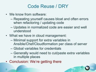 Code Reuse / DRY
• We know from software:
– Repeating yourself causes bloat and often errors
when refactoring / updating code
– Updates in normalized code are easier and well
understood
• What we have in cloud management:
– Minimal support for extra variables in
Ansible/Chef/Cloudformation per class of server
– Global variables for credentials
– Generally would need to cut/paste extra variables
in multiple places
• Conclusion: We’re getting there
 