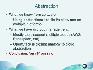 Abstraction
• What we know from software:
– Using abstractions like file i/o allow use on
multiple platforms
• What we have in cloud management:
– Mostly tools support multiple clouds (AWS,
Rackspace, etc)
– OpenStack is closest analogy to cloud
abstraction
• Conclusion: Very Promising
 