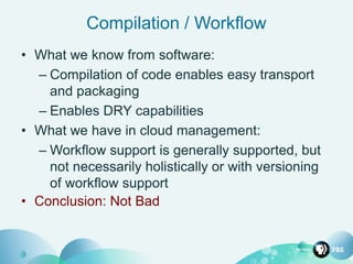 Compilation / Workflow
• What we know from software:
– Compilation of code enables easy transport
and packaging
– Enables DRY capabilities
• What we have in cloud management:
– Workflow support is generally supported, but
not necessarily holistically or with versioning
of workflow support
• Conclusion: Not Bad
 