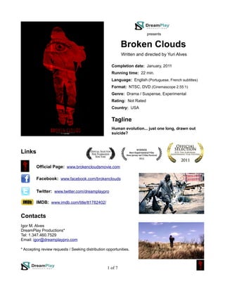 presents


                                                            Broken Clouds
                                                            Written and directed by Yuri Alves

                                                      Completion date: January, 2011
                                                      Running time: 22 min.
                                                      Language: English (Portuguese, French subtitles)
                                                      Format: NTSC, DVD (Cinemascope 2.55:1)
                                                      Genre: Drama / Suspense, Experimental
                                                      Rating: Not Rated
                                                      Country: USA


                                                      Tagline
                                                      Human evolution... just one long, drawn out
                                                      suicide?



Links

         Official Page: www.brokencloudsmovie.com

         Facebook: www.facebook.com/brokenclouds

         Twitter: www.twitter.com/dreamplaypro

         IMDB: www.imdb.com/title/tt1782402/


Contacts
Igor M. Alves
DreamPlay Productions*
Tel: 1.347.460.7529
Email: igor@dreamplaypro.com

* Accepting review requests / Seeking distribution opportunities.



                                                   1 of 7
 