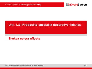Level 1 Diploma in Painting and Decorating
© 2013 City and Guilds of London Institute. All rights reserved. 1 of 9
PowerPoint
presentationBroken colour effects
Unit 120: Producing specialist decorative finishes
 