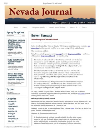 9/9/13

Broken Compact | Nevada Journal

Home

About

|

|

Sign-up for updates
email address

Go

School board members
should be exempt from
ethics law, since
trustees serve 'the
children,' says CCSD
lawyer
Argument seeks to defend
district board president, top
lobbyist

Study: More Medicaid
eligibility = fewer
workers
Public health care subsidies
crowd out private insurance,
reduce job­seeking

Nevada clean-energy
entrepreneur faces
hostile bureaucracies,
subsidized competitors
More business­friendly Texas
suggests he leave Nevada,
relocate there

Tip Line

TransparentNevada

|

Nevada Journal Archives

|

Contact Us

|

Search

Broken Compact
The Hollowing-Out of Nevada Statehood
BY STEVEN MILLER | WEDNESDAY, AUGUST 14, 2013 | 3 COMMENTS

Before Nevada joined the Union in 1864, the U.S. Congress explicitly promised more than two
dozen times that the new state would be on an equal footing with the original states.
That promise was not kept.
Take, for example, language on merely one page from the Congressional Globe — predecessor
of the modern Congressional Record — for March 3, 1864:
The motion [to take up the bill for the admission of Nevada into the Union]
was agreed to; and the bill (S. No. 524) to enable the people of Nevada to
form a constitution and State government, and for the admission of such
State into the Union on an equal footing with the original States, was
considered as in Committee of the Whole.
The inhabitants of that portion of the Territory of Nevada included in the
boundaries designated are by the bill authorized to form for themselves a
State government, which State, when formed, is to be admitted into the union
upon an equal footing with the original States in all respects
whatsoever…
In case a constitution and State government shall be formed for the people of
the Territory of Nevada … it shall be the duty of the President of the United
States to issue his proclamation declaring the State admitted into the Union
on an equal footing with the original States….

Send tips to
tips@nevadajournal.com

Yet today — almost 150 years later — the Silver State still limps along with its effective
sovereignty significantly crippled by a federal government that, even by its own count, controls
over 85 percent of the state’s surface.

Categories

Only 13 percent privately owned

Education (45)
Energy (27)
Federal Lands (2)
Fiscal (31)
Health Care (20)
Housing (17)
Nevada (40)
Transparency (30)
Video (22)

nevadajournal.com/2013/08/14/broken-compact/

One result is that only 13 percent of Nevada’s surface is available to provide the state with a tax
base for the funding of services. In some counties — such as Mineral, Nye and White Pine —
the tax base is virtually nonexistent, at 4 percent or less.
However, “taxing the soil” — as a committee of the U.S. House stated as far back as 1828 — is a
power “incident to all sovereign states.”
Moreover, as the committee report noted,
If these lands are to be withheld from sale, which is the effect of the present
system, in vain may the People of these States expect the advantages of well
settled neighborhoods, so essential to the education of youth, and to the
pleasures of social intercourse, and the advantages of religious instruction.
1/6

 