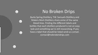 No Broken Drips
Burks Spring Distillery, T.W. Samuels Distillery and
Makers Mark Distillery share some of the same
blood lines. Finding the different labels and
bottles that each distillery produced is not an easy
task a d so ethi g e’ e still esea hi g. If you
have a label that should be listed send us a email.
contact@nobrokendrips.com
 
