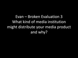 Evan – Broken Evaluation 3
What kind of media institution
might distribute your media product
and why?
 
