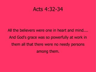 Acts 4:32-34


All the believers were one in heart and mind....
And God's grace was so powerfully at work in
  them all that there were no needy persons
                 among them.
 