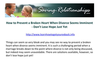 How to Prevent a Broken Heart When Divorce Seems Imminent - Don’t Lose Hope Just Yet Things can seem so very bleak and you may see no way to prevent a broken heart when divorce seems imminent. It is such a challenging period when a marriage breaks down to the point where divorce is not only being discussed, but indeed may seem unavoidable. There are solutions available, however, so don’t lose hope just yet! http://www.learnhowtogetyourexback.info 