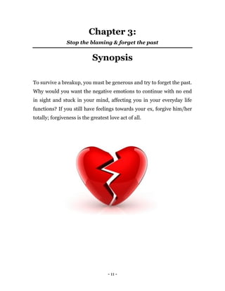 - 11 -
Chapter 3:
Stop the blaming & forget the past
Synopsis
To survive a breakup, you must be generous and try to forget the past.
Why would you want the negative emotions to continue with no end
in sight and stuck in your mind, affecting you in your everyday life
functions? If you still have feelings towards your ex, forgive him/her
totally; forgiveness is the greatest love act of all.
 