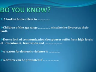  A broken home refers to ……………..
Children of the age range ……………. mistake the divorce as their

fault.
Due to lack of communication the spouses suffer from high levels

of resentment, frustration and ……………………
A reason for domestic violence is …………..
A divorce can be prevented if ………………….

 