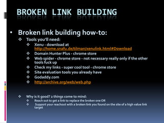 BROKEN LINK BUILDING

• Broken link building how-to:
   Tools you’ll need:
          Xenu - download at
           http://home.snafu.de/tilman/xenulink.html#Download
          Domain Hunter Plus - chrome store
          Web spider - chrome store - not necessary really only if the other
           tools fuck up
          Check my links - super cool tool - chrome store
          Site evaluation tools you already have
          Godaddy.com
          http://archive.org/web/web.php


     Why is it good? 2 things come to mind:
          Reach out to get a link to replace the broken one OR
          Support your reachout with a broken link you found on the site of a high value link
           target
 