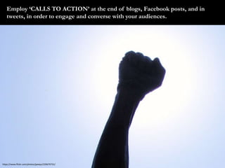 Employ ‘CALLS TO ACTION’ at the end of blogs, Facebook posts, and in 
tweets, in order to engage and converse with your au...