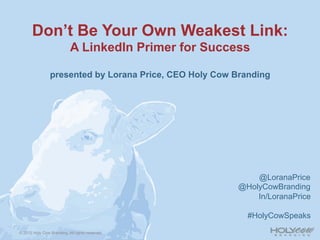 Don’t Be Your Own Weakest Link:
                            A LinkedIn Primer for Success

                presented by Lorana Price, CEO Holy Cow Branding




                                                             @LoranaPrice
                                                         @HolyCowBranding
                                                             In/LoranaPrice

                                                           #HolyCowSpeaks

© 2012 Holy Cow Branding. All rights reserved.
 