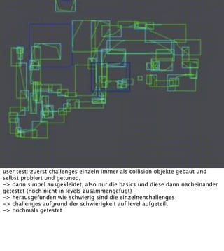 user test: zuerst challenges einzeln immer als collision objekte gebaut und
selbst probiert und getuned,
-> dann simpel ausgekleidet, also nur die basics und diese dann nacheinander
getestet (noch nicht in levels zusammengefügt)
-> herausgefunden wie schwierig sind die einzelnenchallenges
-> challenges aufgrund der schwierigkeit auf level aufgeteilt
-> nochmals getestet
 