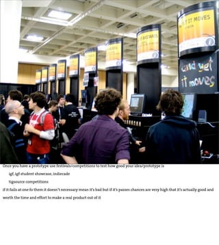 Once you have a prototype use festivals/competitions to test how good your idea/prototype is

   igf, igf student showcase, indiecade

   tigsource competitions

if it fails at one fo them it doesn’t necessary mean it’s bad but if it’s passes chances are very high that it’s actually good and

worth the time and effort to make a real product out of it
 