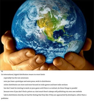 14

Go international, digital distribution means no more limits

     especially true for non americans

     once you have a prototype and some press, write to distributors

     online distributors are more and more focused on indie games and have indie sections

     but don’t wait for starting to work on your game until there is a contract, do these things in parallel

     because vene if you don’t find a prtner as a last resort there’s always self publishing via ones own website

     talk to distributors directly, we had the feeling that they like if they are approached by developers, rather than a

publisher
 