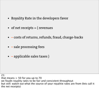 •   Royality Rate in the developers favor

     •   of net receipts = ( revenues

     •   – costs of returns, refunds, fraud, charge-backs

     •   – sale processing fees

     •   – applicable sales taxes )




21:
that means > 50 for you up to 70
we foudn royality rates to be fair and consistent throughout
but still: watch out what the source of your royalitie rates are from (lets call it
the net receipts)
 