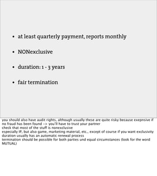 •   at least quarterly payment, reports monthly

      •   NONexclusive

      •   duration: 1 - 3 years

      •   fair termination




you should also have audit rights, although usually these are quite risky because exepnsive if
no fraud has been found -> you’ll have to trust your partner
check that most of the stuff is nonexclusive
especially IP, but also game, marketing material, etc., except of course if you want exclusivity
duration usually has an automatic renewal process
termination should be possible for both parties und equal circumstances (look for the word
MUTUAL)
 