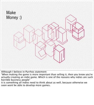 Make
    Money :)




Although I believe in Purrhos statement:
“When making the game is more important than selling it, then you know you're
actually creating an indie game. Which is one of the reasons why indies are such
horrible business people”
it is something all indies need to think about as well, because otherwise we
soon wont be able to develop more games.
 
