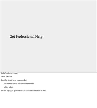 Get Professional Help!




Get a business expert

Trust him/her

Dont be afraid to go mass market

   use non standard distribution channels

   white labels

we are trying to go more for the casual market now as well
 