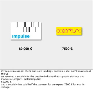60 000 €                               7500 €




if you are in europe: check out state fundings, subsidies, etc. don’t know about
the US
we received a subsidy for the creative industry that supports startups and
innovative projects, called impulse:
60.000 €
and a subsidy that paid half the payment for an expert: 7500 € for martin
sirlinger
 