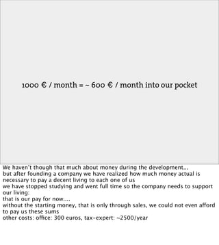 1000 € / month = ~ 600 € / month into our pocket




We haven’t though that much about money during the development...
but after founding a company we have realized how much money actual is
necessary to pay a decent living to each one of us
we have stopped studying and went full time so the company needs to support
our living:
that is our pay for now....
without the starting money, that is only through sales, we could not even afford
to pay us these sums
other costs: office: 300 euros, tax-expert: ~2500/year
 